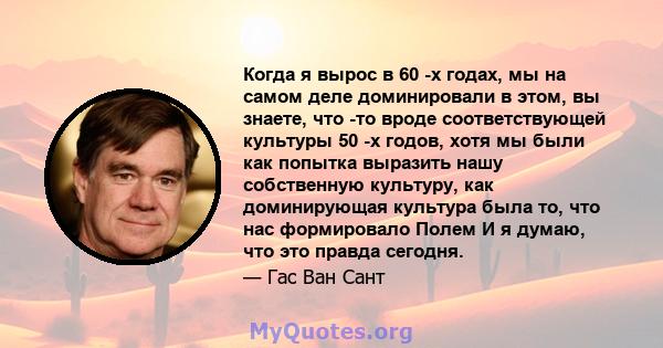 Когда я вырос в 60 -х годах, мы на самом деле доминировали в этом, вы знаете, что -то вроде соответствующей культуры 50 -х годов, хотя мы были как попытка выразить нашу собственную культуру, как доминирующая культура