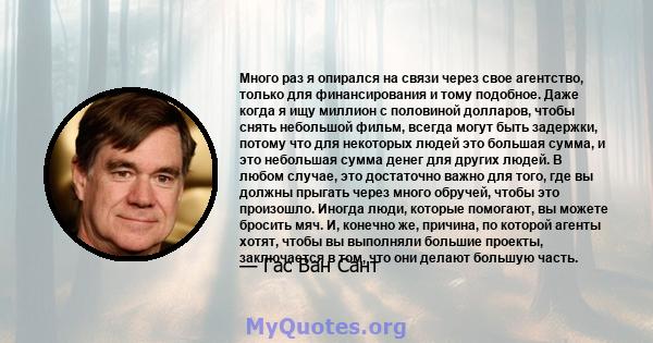 Много раз я опирался на связи через свое агентство, только для финансирования и тому подобное. Даже когда я ищу миллион с половиной долларов, чтобы снять небольшой фильм, всегда могут быть задержки, потому что для