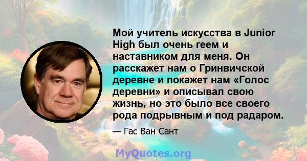 Мой учитель искусства в Junior High был очень геем и наставником для меня. Он расскажет нам о Гринвичской деревне и покажет нам «Голос деревни» и описывал свою жизнь, но это было все своего рода подрывным и под радаром.