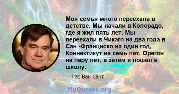 Моя семья много переехала в детстве. Мы начали в Колорадо, где я жил пять лет. Мы переехали в Чикаго на два года в Сан -Франциско на один год, Коннектикут на семь лет, Орегон на пару лет, а затем я пошел в школу.