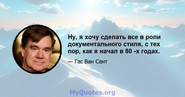 Ну, я хочу сделать все в роли документального стиля, с тех пор, как я начал в 80 -х годах.