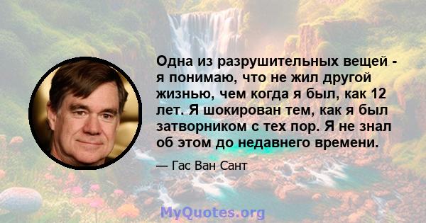 Одна из разрушительных вещей - я понимаю, что не жил другой жизнью, чем когда я был, как 12 лет. Я шокирован тем, как я был затворником с тех пор. Я не знал об этом до недавнего времени.