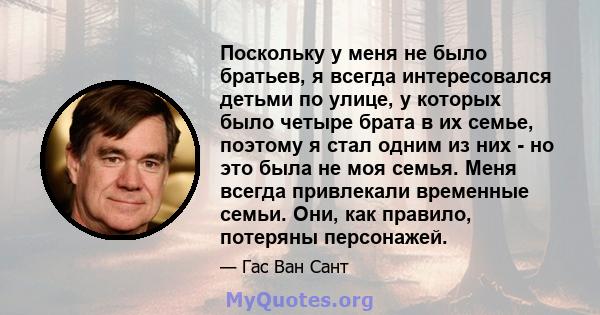 Поскольку у меня не было братьев, я всегда интересовался детьми по улице, у которых было четыре брата в их семье, поэтому я стал одним из них - но это была не моя семья. Меня всегда привлекали временные семьи. Они, как