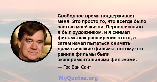 Свободное время поддерживает меня. Это просто то, что всегда было частью моей жизни. Первоначально я был художником, и я снимал фильмы как расширение этого, а затем начал пытаться снимать драматические фильмы, потому