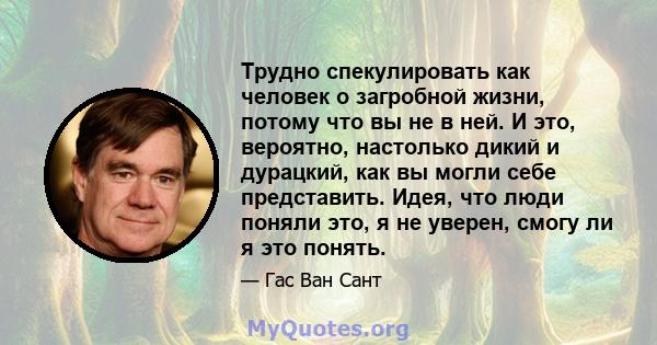 Трудно спекулировать как человек о загробной жизни, потому что вы не в ней. И это, вероятно, настолько дикий и дурацкий, как вы могли себе представить. Идея, что люди поняли это, я не уверен, смогу ли я это понять.