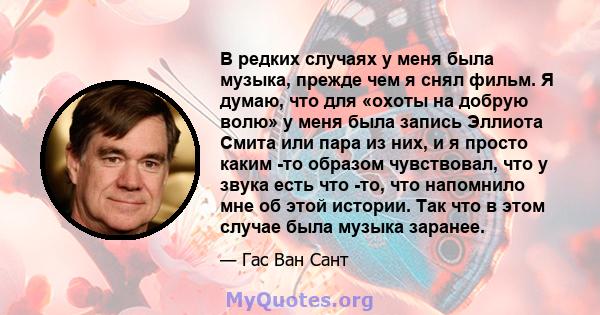 В редких случаях у меня была музыка, прежде чем я снял фильм. Я думаю, что для «охоты на добрую волю» у меня была запись Эллиота Смита или пара из них, и я просто каким -то образом чувствовал, что у звука есть что -то,