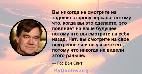 Вы никогда не смотрите на заднюю сторону зеркала, потому что, когда вы это сделаете, это повлияет на ваше будущее, потому что вы смотрите на себя назад. Нет, вы смотрите на свое внутреннее я и не узнаете его, потому что 