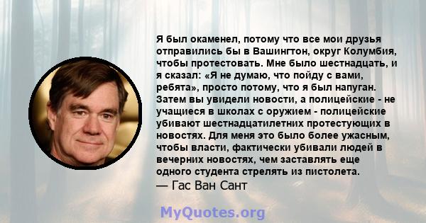 Я был окаменел, потому что все мои друзья отправились бы в Вашингтон, округ Колумбия, чтобы протестовать. Мне было шестнадцать, и я сказал: «Я не думаю, что пойду с вами, ребята», просто потому, что я был напуган. Затем 