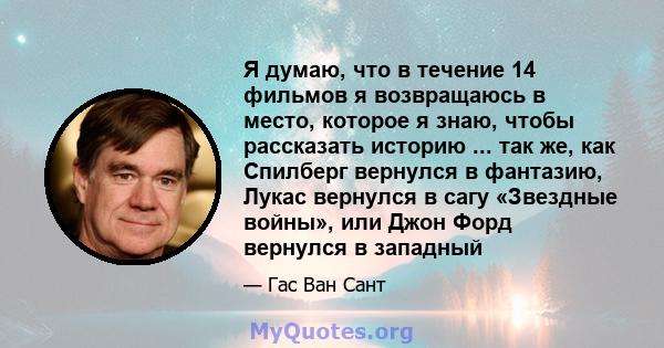 Я думаю, что в течение 14 фильмов я возвращаюсь в место, которое я знаю, чтобы рассказать историю ... так же, как Спилберг вернулся в фантазию, Лукас вернулся в сагу «Звездные войны», или Джон Форд вернулся в западный