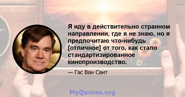 Я иду в действительно странном направлении, где я не знаю, но я предпочитаю что-нибудь [отличное] от того, как стало стандартизированное кинопроизводство.