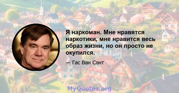 Я наркоман. Мне нравятся наркотики, мне нравится весь образ жизни, но он просто не окупился.