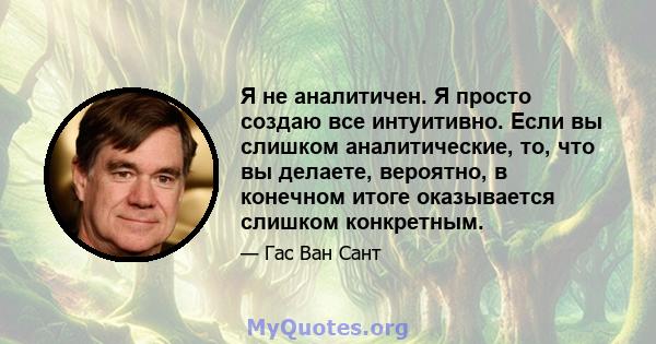 Я не аналитичен. Я просто создаю все интуитивно. Если вы слишком аналитические, то, что вы делаете, вероятно, в конечном итоге оказывается слишком конкретным.