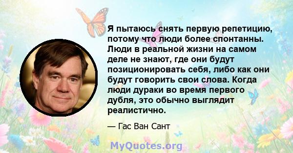 Я пытаюсь снять первую репетицию, потому что люди более спонтанны. Люди в реальной жизни на самом деле не знают, где они будут позиционировать себя, либо как они будут говорить свои слова. Когда люди дураки во время