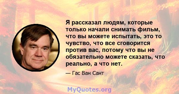 Я рассказал людям, которые только начали снимать фильм, что вы можете испытать, это то чувство, что все сговорится против вас, потому что вы не обязательно можете сказать, что реально, а что нет.