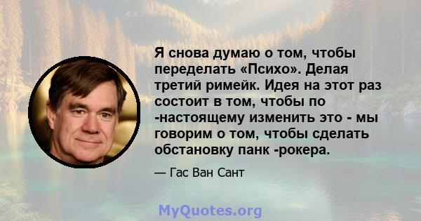 Я снова думаю о том, чтобы переделать «Психо». Делая третий римейк. Идея на этот раз состоит в том, чтобы по -настоящему изменить это - мы говорим о том, чтобы сделать обстановку панк -рокера.