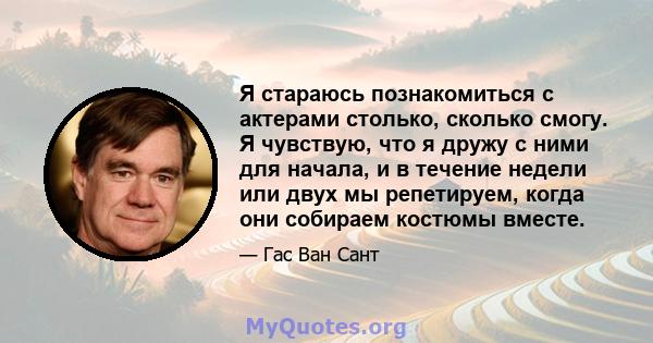 Я стараюсь познакомиться с актерами столько, сколько смогу. Я чувствую, что я дружу с ними для начала, и в течение недели или двух мы репетируем, когда они собираем костюмы вместе.