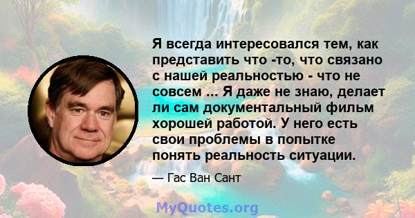 Я всегда интересовался тем, как представить что -то, что связано с нашей реальностью - что не совсем ... Я даже не знаю, делает ли сам документальный фильм хорошей работой. У него есть свои проблемы в попытке понять