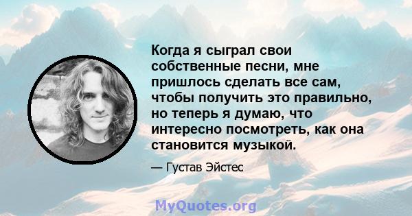 Когда я сыграл свои собственные песни, мне пришлось сделать все сам, чтобы получить это правильно, но теперь я думаю, что интересно посмотреть, как она становится музыкой.