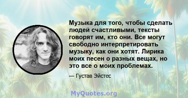 Музыка для того, чтобы сделать людей счастливыми, тексты говорят им, кто они. Все могут свободно интерпретировать музыку, как они хотят. Лирика моих песен о разных вещах, но это все о моих проблемах.