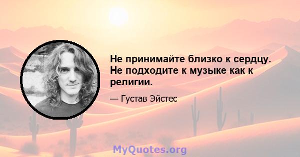 Не принимайте близко к сердцу. Не подходите к музыке как к религии.