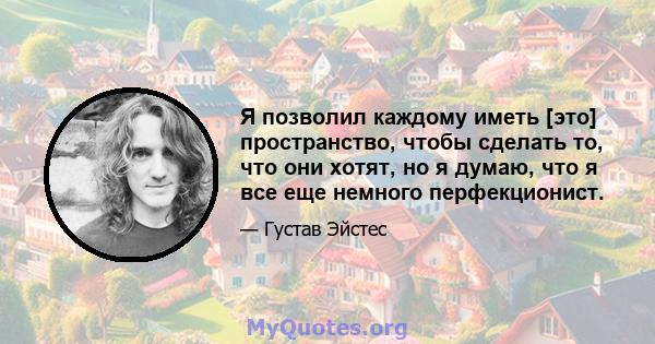 Я позволил каждому иметь [это] пространство, чтобы сделать то, что они хотят, но я думаю, что я все еще немного перфекционист.