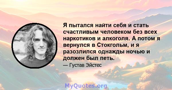 Я пытался найти себя и стать счастливым человеком без всех наркотиков и алкоголя. А потом я вернулся в Стокгольм, и я разозлился однажды ночью и должен был петь.