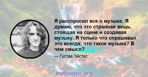 Я расспросил все о музыке. Я думаю, что это странная вещь, стоящая на сцене и создавая музыку. Я только что спрашивал это всегда: что такое музыка? В чем смысл?