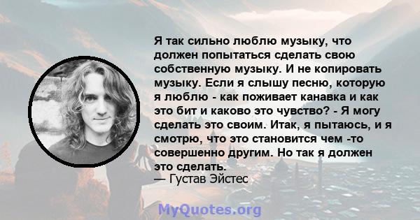 Я так сильно люблю музыку, что должен попытаться сделать свою собственную музыку. И не копировать музыку. Если я слышу песню, которую я люблю - как поживает канавка и как это бит и каково это чувство? - Я могу сделать