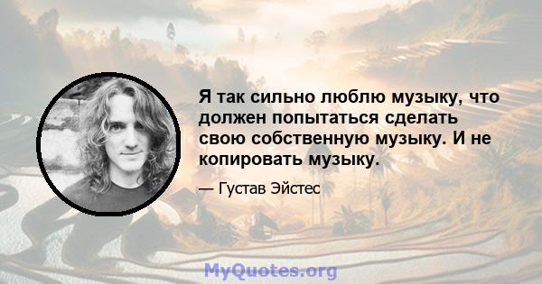 Я так сильно люблю музыку, что должен попытаться сделать свою собственную музыку. И не копировать музыку.