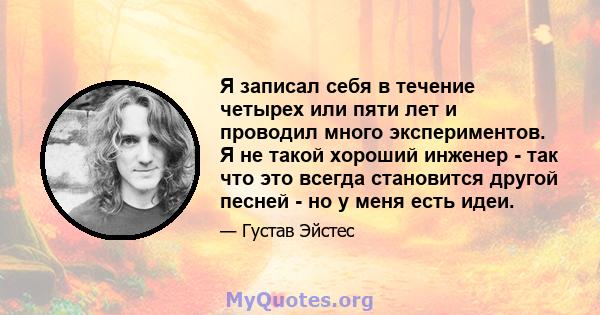 Я записал себя в течение четырех или пяти лет и проводил много экспериментов. Я не такой хороший инженер - так что это всегда становится другой песней - но у меня есть идеи.