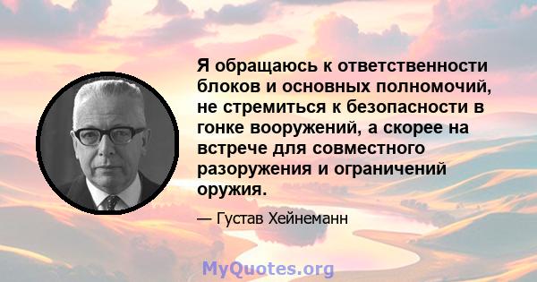 Я обращаюсь к ответственности блоков и основных полномочий, не стремиться к безопасности в гонке вооружений, а скорее на встрече для совместного разоружения и ограничений оружия.