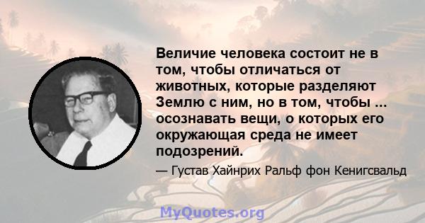 Величие человека состоит не в том, чтобы отличаться от животных, которые разделяют Землю с ним, но в том, чтобы ... осознавать вещи, о которых его окружающая среда не имеет подозрений.