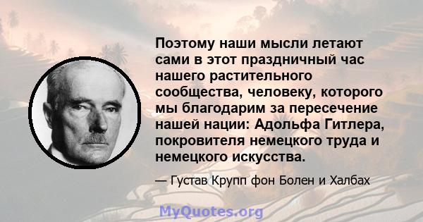 Поэтому наши мысли летают сами в этот праздничный час нашего растительного сообщества, человеку, которого мы благодарим за пересечение нашей нации: Адольфа Гитлера, покровителя немецкого труда и немецкого искусства.