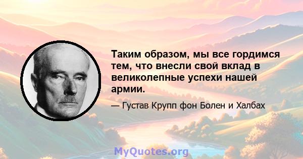 Таким образом, мы все гордимся тем, что внесли свой вклад в великолепные успехи нашей армии.