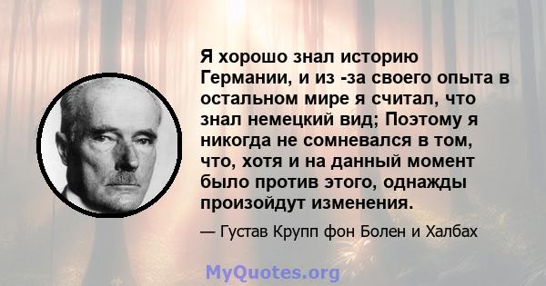 Я хорошо знал историю Германии, и из -за своего опыта в остальном мире я считал, что знал немецкий вид; Поэтому я никогда не сомневался в том, что, хотя и на данный момент было против этого, однажды произойдут изменения.