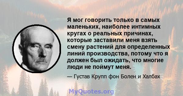 Я мог говорить только в самых маленьких, наиболее интимных кругах о реальных причинах, которые заставили меня взять смену растений для определенных линий производства, потому что я должен был ожидать, что многие люди не 