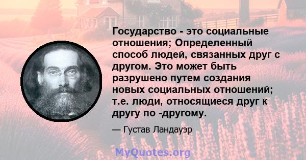 Государство - это социальные отношения; Определенный способ людей, связанных друг с другом. Это может быть разрушено путем создания новых социальных отношений; т.е. люди, относящиеся друг к другу по -другому.