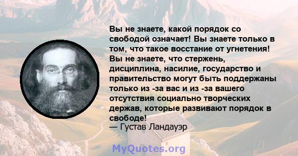 Вы не знаете, какой порядок со свободой означает! Вы знаете только в том, что такое восстание от угнетения! Вы не знаете, что стержень, дисциплина, насилие, государство и правительство могут быть поддержаны только из