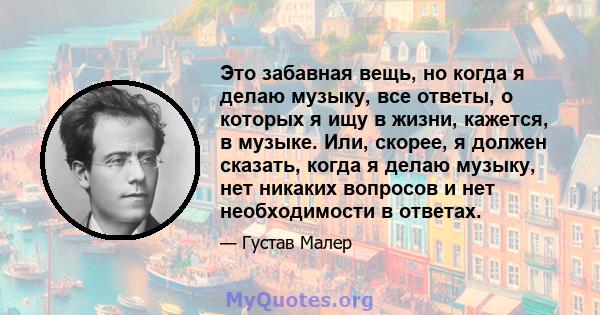 Это забавная вещь, но когда я делаю музыку, все ответы, о которых я ищу в жизни, кажется, в музыке. Или, скорее, я должен сказать, когда я делаю музыку, нет никаких вопросов и нет необходимости в ответах.