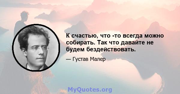 К счастью, что -то всегда можно собирать. Так что давайте не будем бездействовать.