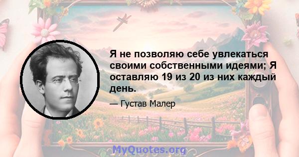 Я не позволяю себе увлекаться своими собственными идеями; Я оставляю 19 из 20 из них каждый день.