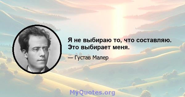 Я не выбираю то, что составляю. Это выбирает меня.