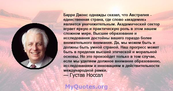 Барри Джонс однажды сказал, что Австралия - единственная страна, где слово «академик» является уничижительным. Академический сектор играет яркую и практическую роль в этом нашем сложном мире. Высшее образование и