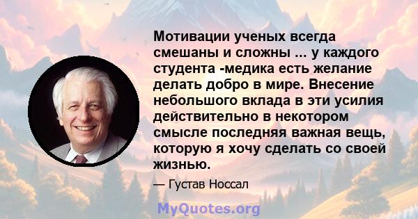 Мотивации ученых всегда смешаны и сложны ... у каждого студента -медика есть желание делать добро в мире. Внесение небольшого вклада в эти усилия действительно в некотором смысле последняя важная вещь, которую я хочу