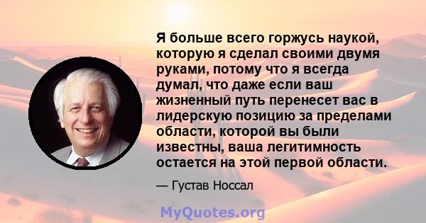 Я больше всего горжусь наукой, которую я сделал своими двумя руками, потому что я всегда думал, что даже если ваш жизненный путь перенесет вас в лидерскую позицию за пределами области, которой вы были известны, ваша