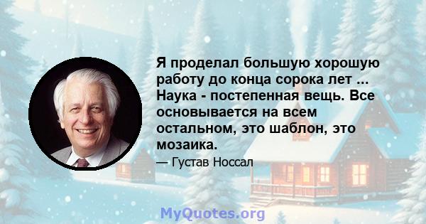 Я проделал большую хорошую работу до конца сорока лет ... Наука - постепенная вещь. Все основывается на всем остальном, это шаблон, это мозаика.