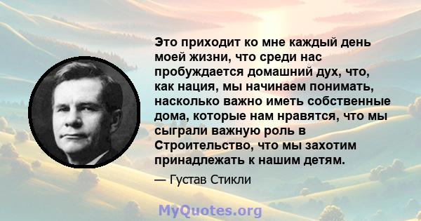 Это приходит ко мне каждый день моей жизни, что среди нас пробуждается домашний дух, что, как нация, мы начинаем понимать, насколько важно иметь собственные дома, которые нам нравятся, что мы сыграли важную роль в