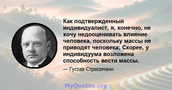 Как подтвержденный индивидуалист, я, конечно, не хочу недооценивать влияние человека, поскольку массы не приводят человека; Скорее, у индивидуума возложена способность вести массы.