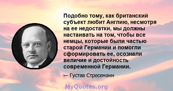 Подобно тому, как британский субъект любит Англию, несмотря на ее недостатки, мы должны настаивать на том, чтобы все немцы, которые были частью старой Германии и помогли сформировать ее, осознали величие и достойность