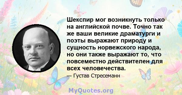 Шекспир мог возникнуть только на английской почве. Точно так же ваши великие драматурги и поэты выражают природу и сущность норвежского народа, но они также выражают то, что повсеместно действителен для всех